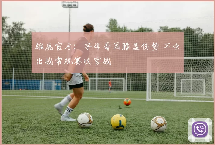雄鹿官方：字母哥因膝盖伤势 不会出战常规赛收官战