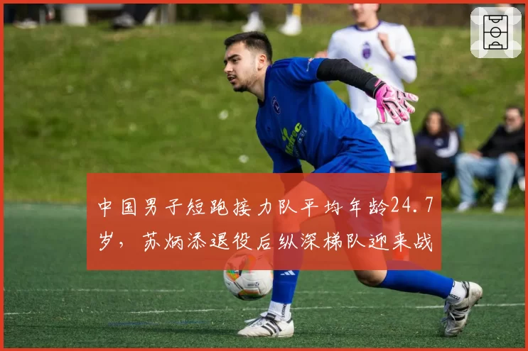 中国男子短跑接力队平均年龄24.7岁，苏炳添退役后纵深梯队迎来战力检验__br_