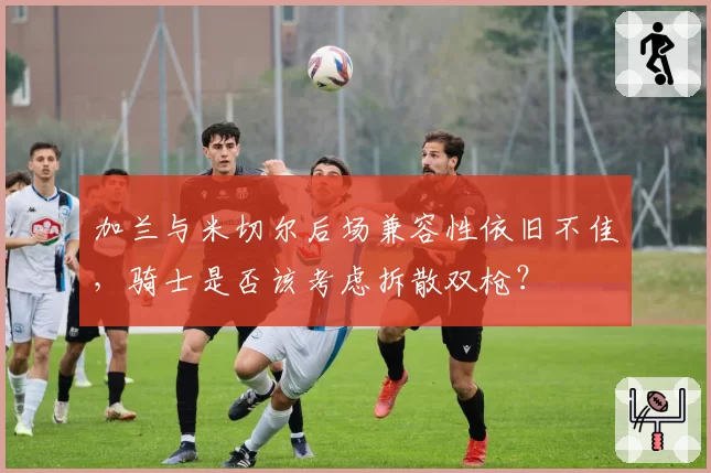 加兰与米切尔后场兼容性依旧不佳，骑士是否该考虑拆散双枪？