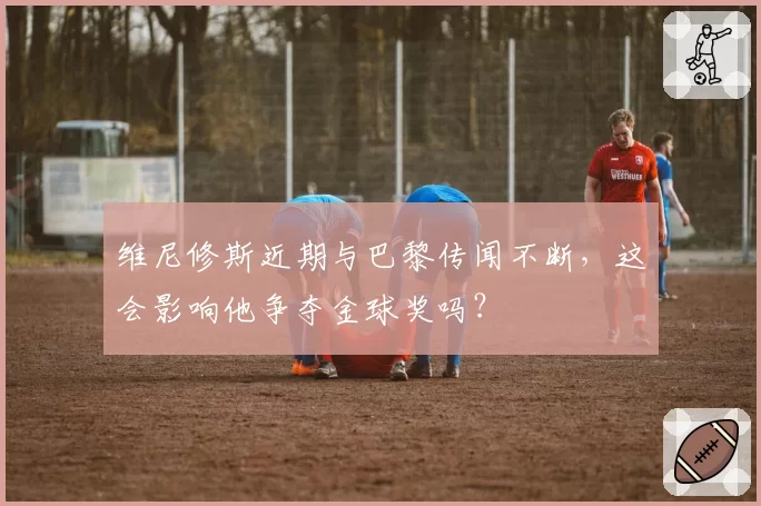 维尼修斯近期与巴黎传闻不断,这会影响他争夺金球奖吗?