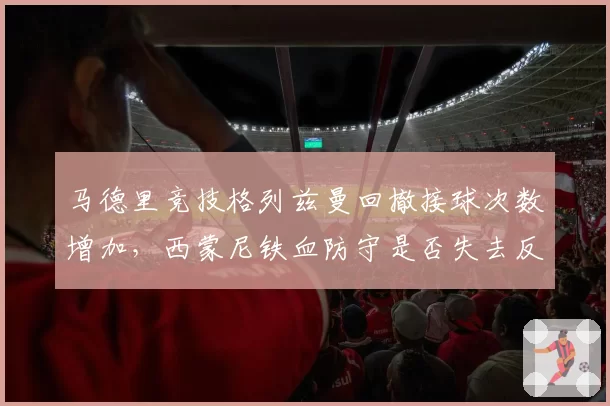 马德里竞技格列兹曼回撤接球次数增加，西蒙尼铁血防守是否失去反击威胁？