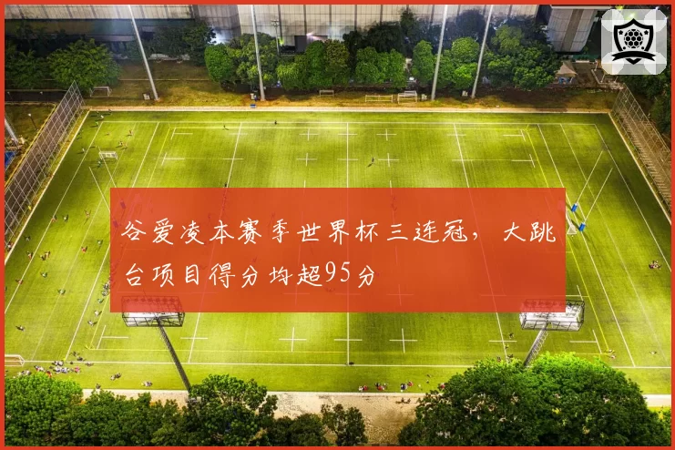 谷爱凌本赛季世界杯三连冠，大跳台项目得分均超95分