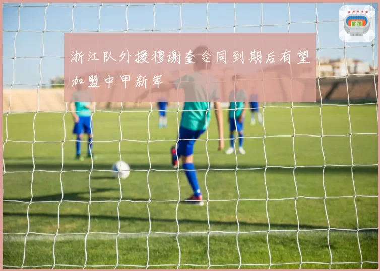浙江队外援穆谢奎合同到期后有望加盟中甲新军