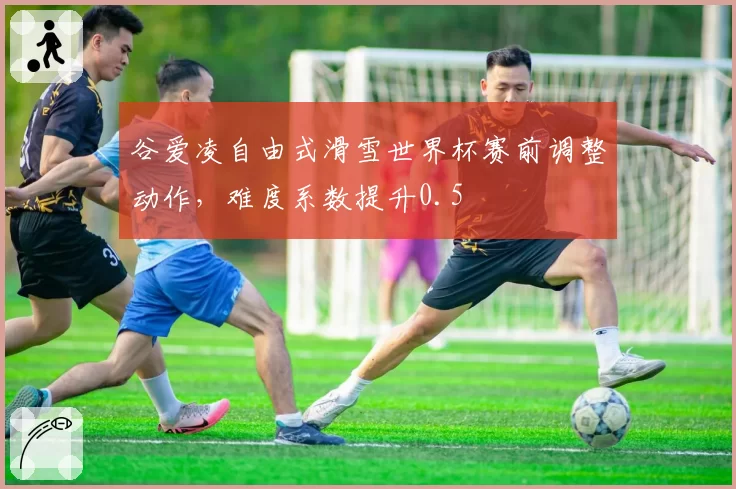 谷爱凌自由式滑雪世界杯赛前调整动作，难度系数提升0.5