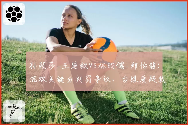 孙颖莎_王楚钦vs林昀儒_郑怡静:混双关键分判罚争议,台媒质疑裁判偏袒