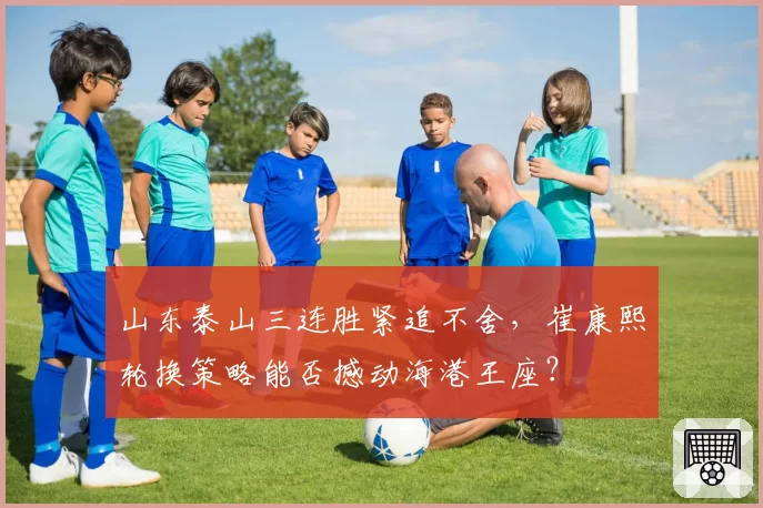 山东泰山三连胜紧追不舍，崔康熙轮换策略能否撼动海港王座？