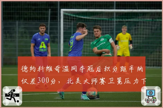 德约科维奇温网夺冠后积分距辛纳仅差300分，北美大师赛卫冕压力下体能分配成焦点