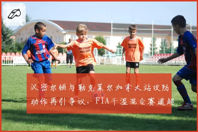汉密尔顿与勒克莱尔加拿大站攻防动作再引争议，FIA干湿混合赛道超车规则是否该更新？