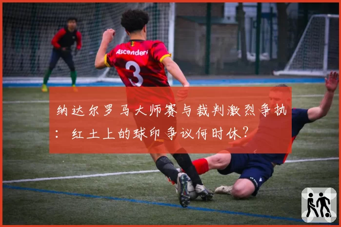 纳达尔罗马大师赛与裁判激烈争执:红土上的球印争议何时休?