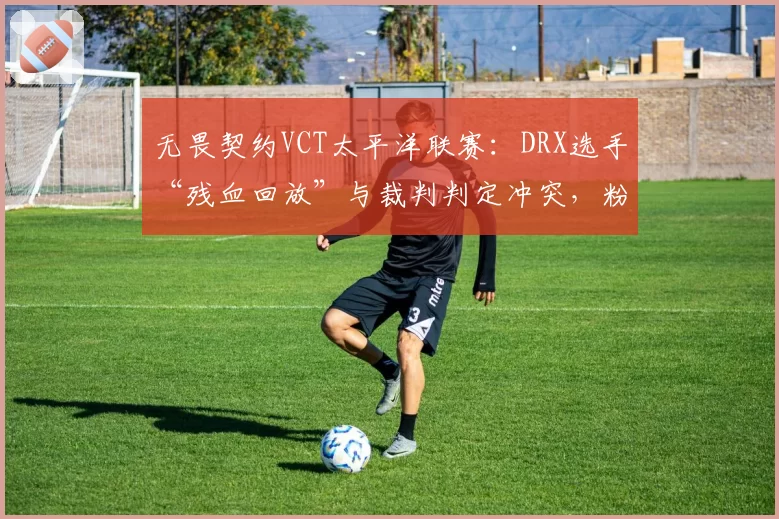 无畏契约VCT太平洋联赛:DRX选手“残血回放”与裁判判定冲突,粉丝怒斥“眼神执法”