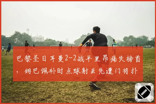 巴黎圣日耳曼2-2战平里昂痛失榜首，姆巴佩补时点球射丢先遭门将扑倒主裁未判