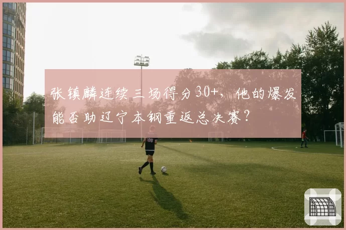 张镇麟连续三场得分30+,他的爆发能否助辽宁本钢重返总决赛?