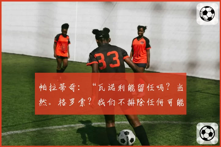 帕拉蒂奇:“瓦诺利能留任吗?当然。格罗索?我们不排除任何可能”
