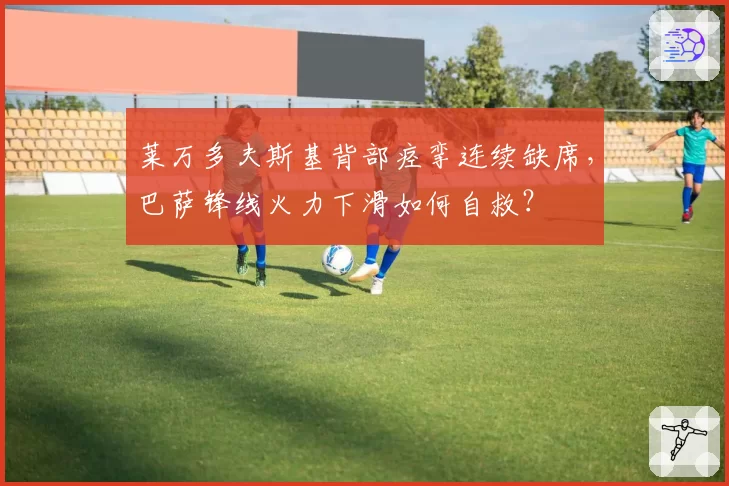 莱万多夫斯基背部痉挛连续缺席,巴萨锋线火力下滑如何自救?