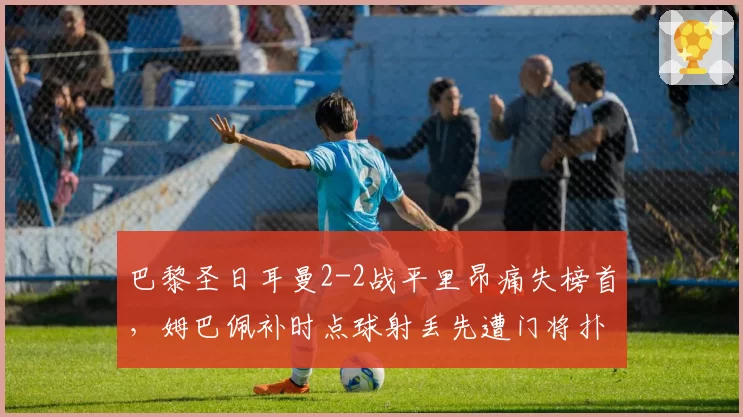 巴黎圣日耳曼2-2战平里昂痛失榜首，姆巴佩补时点球射丢先遭门将扑倒主裁未判