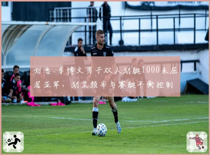 刘浩_季博文男子双人划艇1000米屈居亚军，划桨频率与赛艇平衡控制对比德国组合？