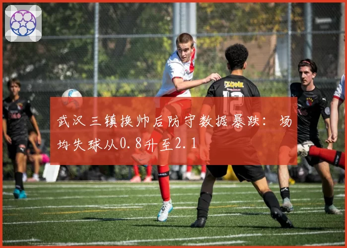 武汉三镇换帅后防守数据暴跌:场均失球从0.8升至2.1