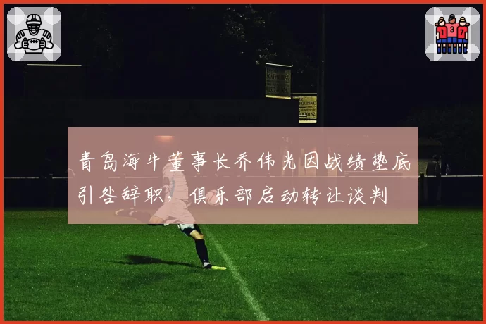 青岛海牛董事长乔伟光因战绩垫底引咎辞职，俱乐部启动转让谈判