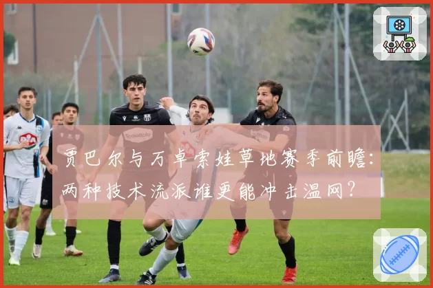 贾巴尔与万卓索娃草地赛季前瞻：两种技术流派谁更能冲击温网？