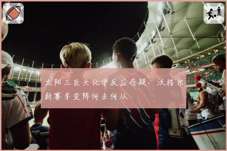 太阳三巨头化学反应存疑,沃格尔新赛季变阵何去何从