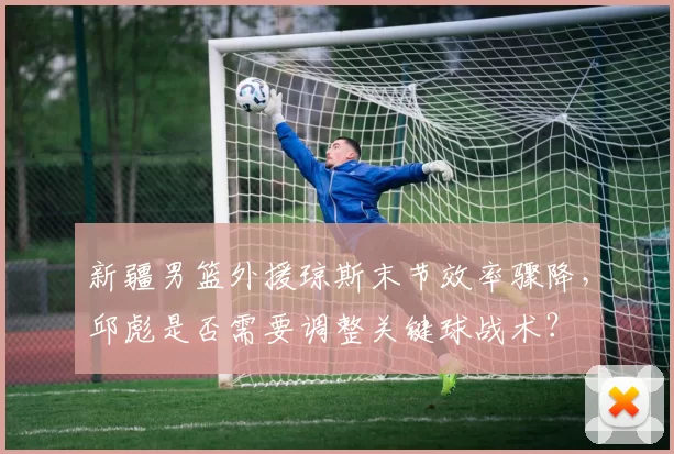 新疆男篮外援琼斯末节效率骤降，邱彪是否需要调整关键球战术？