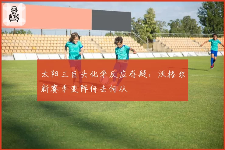 太阳三巨头化学反应存疑,沃格尔新赛季变阵何去何从
