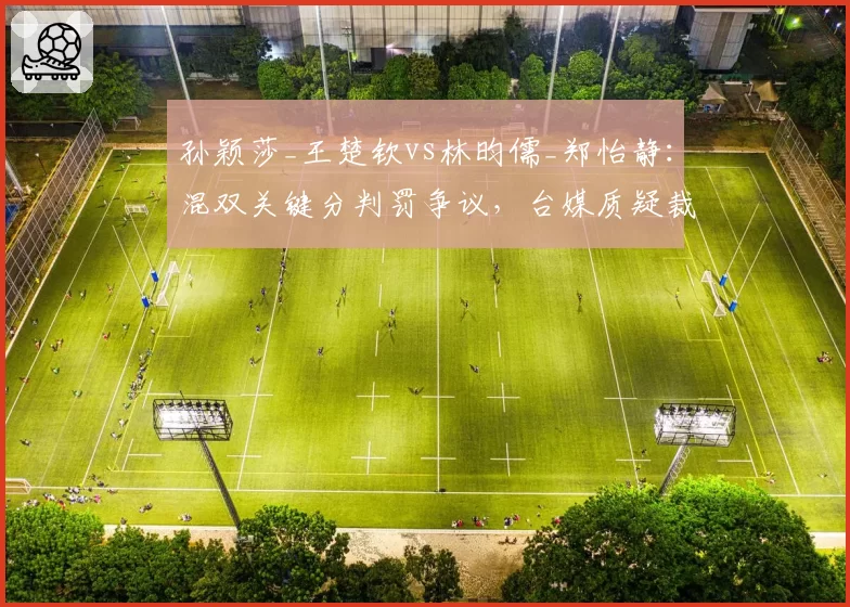 孙颖莎_王楚钦vs林昀儒_郑怡静:混双关键分判罚争议,台媒质疑裁判偏袒
