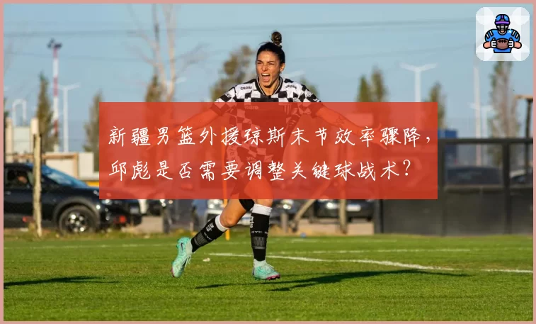 新疆男篮外援琼斯末节效率骤降，邱彪是否需要调整关键球战术？