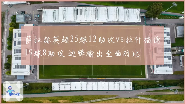 萨拉赫英超25球12助攻vs拉什福德19球8助攻 边锋输出全面对比
