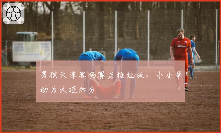 男孩天津客场赛后捡垃圾，小小举动为大连加分