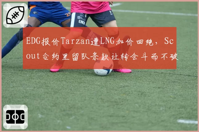 EDG报价Tarzan遭LNG加价回绝,Scout合约里留队条款让转会斗而不破?