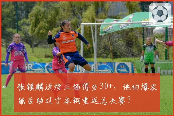 张镇麟连续三场得分30+，他的爆发能否助辽宁本钢重返总决赛？