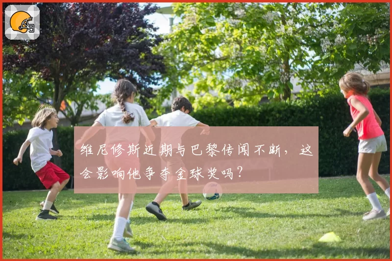 维尼修斯近期与巴黎传闻不断，这会影响他争夺金球奖吗？