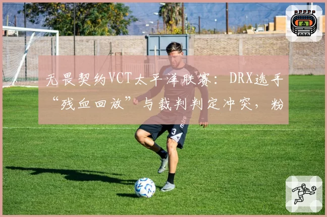 无畏契约VCT太平洋联赛：DRX选手“残血回放”与裁判判定冲突，粉丝怒斥“眼神执法”