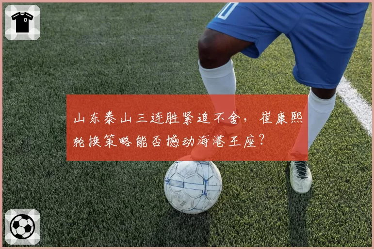 山东泰山三连胜紧追不舍，崔康熙轮换策略能否撼动海港王座？