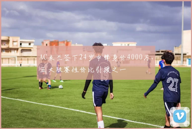 AC米兰签下24岁中锋身价4000万，五大联赛性价比引援之一