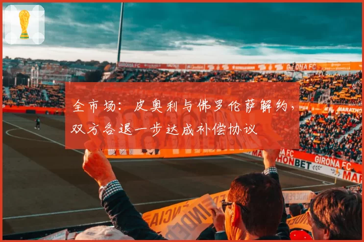 全市场：皮奥利与佛罗伦萨解约，双方各退一步达成补偿协议