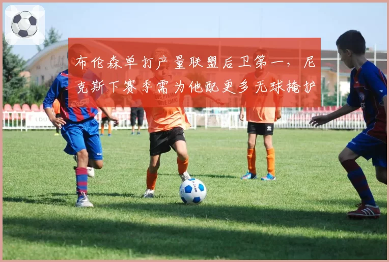 布伦森单打产量联盟后卫第一，尼克斯下赛季需为他配更多无球掩护选项