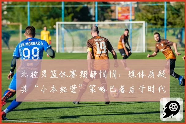 北控男篮休赛期静悄悄，媒体质疑其“小本经营”策略已落后于时代