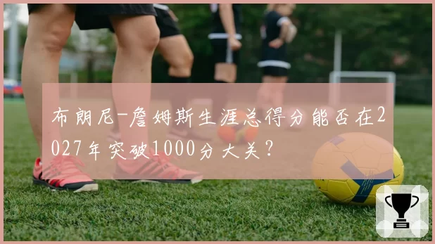 布朗尼-詹姆斯生涯总得分能否在2027年突破1000分大关？