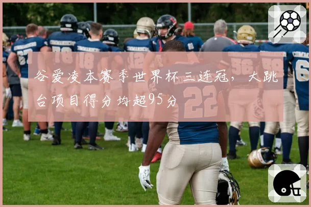 谷爱凌本赛季世界杯三连冠，大跳台项目得分均超95分