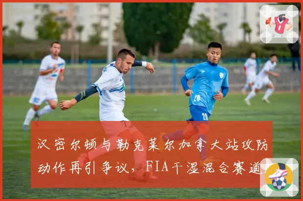 汉密尔顿与勒克莱尔加拿大站攻防动作再引争议，FIA干湿混合赛道超车规则是否该更新？
