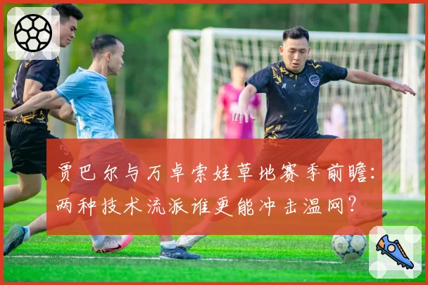 贾巴尔与万卓索娃草地赛季前瞻：两种技术流派谁更能冲击温网？