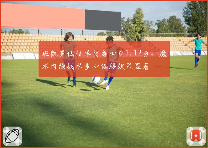班凯罗低位单打每回合1.12分，魔术内线战术重心偏移效果显著