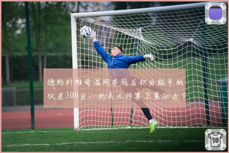 德约科维奇温网夺冠后积分距辛纳仅差300分，北美大师赛卫冕压力下体能分配成焦点