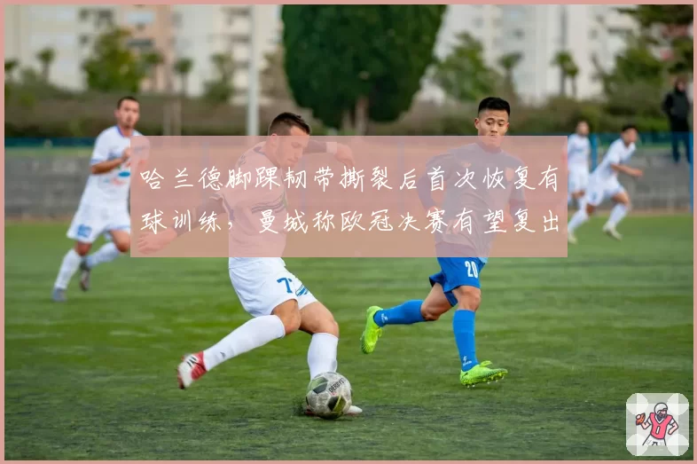 哈兰德脚踝韧带撕裂后首次恢复有球训练，曼城称欧冠决赛有望复出