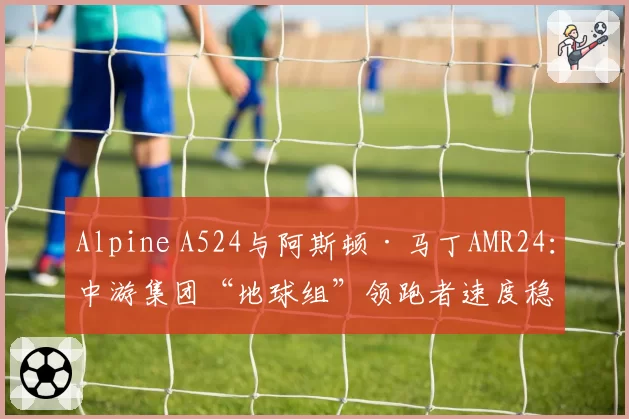 Alpine A524与阿斯顿·马丁AMR24：中游集团“地球组”领跑者速度稳定性分析