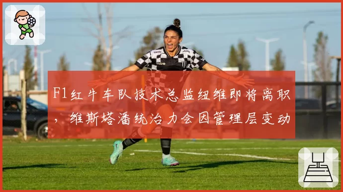 F1红牛车队技术总监纽维即将离职，维斯塔潘统治力会因管理层变动动摇吗？