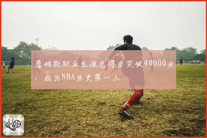 詹姆斯职业生涯总得分突破40000分，成为NBA历史第一人