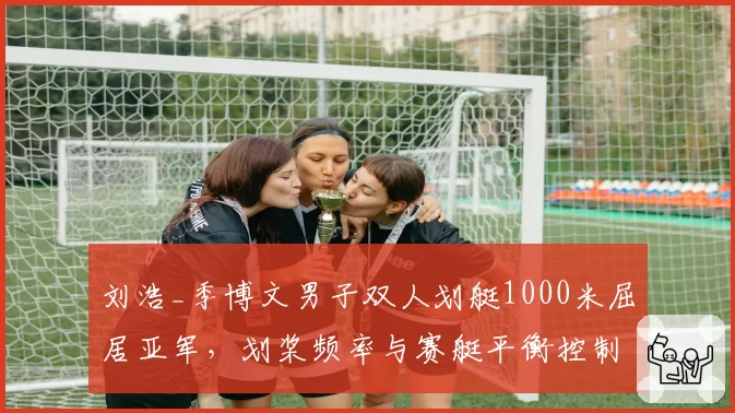 刘浩_季博文男子双人划艇1000米屈居亚军，划桨频率与赛艇平衡控制对比德国组合？